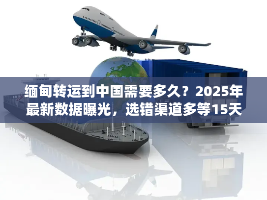 缅甸转运到中国需要多久?2025年最新数据曝光,选错渠道多等15天! 缅甸转运到中国需要多久?2025年最新数据曝光,选错渠道多等15天!