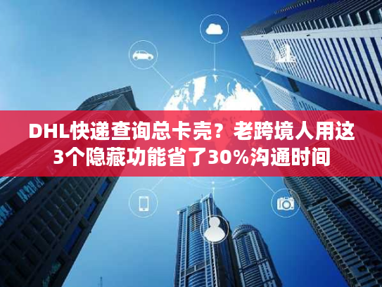 DHL快递查询总卡壳？老跨境人用这3个隐藏功能省了30%沟通时间