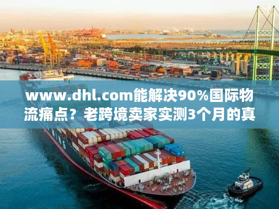 www.dhl.com能解决90%国际物流痛点？老跨境卖家实测3个月的真实体验