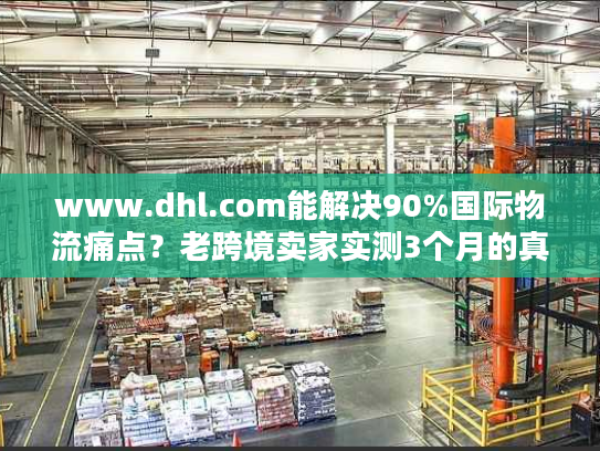 www.dhl.com能解决90%国际物流痛点？老跨境卖家实测3个月的真实体验