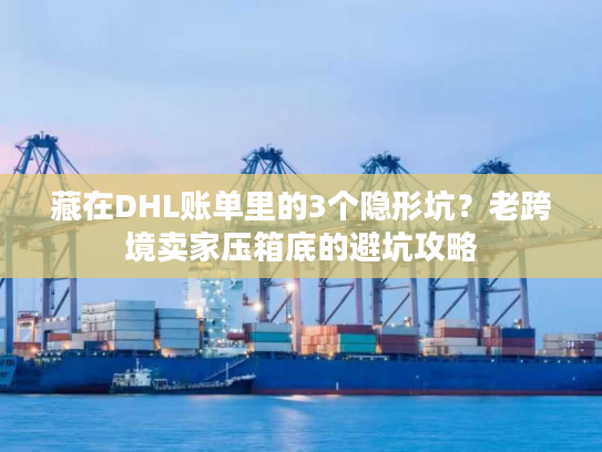 藏在DHL账单里的3个隐形坑？老跨境卖家压箱底的避坑攻略