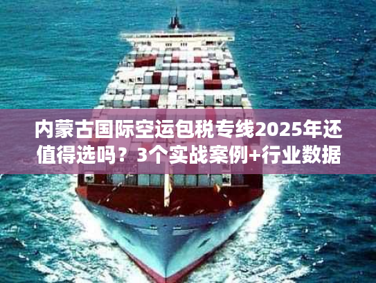 内蒙古国际空运包税专线2025年还值得选吗？3个实战案例+行业数据告诉你答案