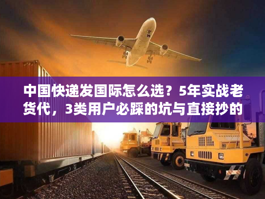 中国快递发国际怎么选？5年实战老货代，3类用户必踩的坑与直接抄的解决方案