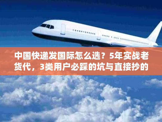 中国快递发国际怎么选？5年实战老货代，3类用户必踩的坑与直接抄的解决方案