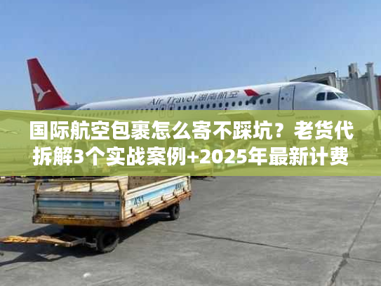 国际航空包裹怎么寄不踩坑？老货代拆解3个实战案例+2025年最新计费规则