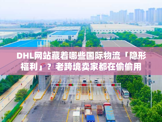 DHL网站藏着哪些国际物流「隐形福利」？老跨境卖家都在偷偷用