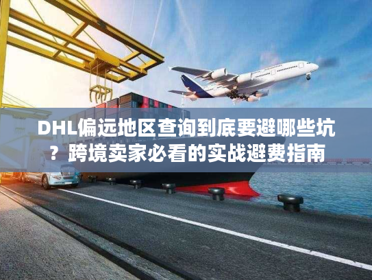 DHL偏远地区查询到底要避哪些坑？跨境卖家必看的实战避费指南