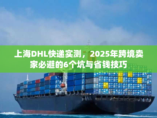 上海DHL快递实测，2025年跨境卖家必避的6个坑与省钱技巧