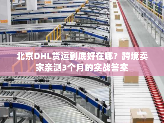 北京DHL货运到底好在哪？跨境卖家亲测3个月的实战答案