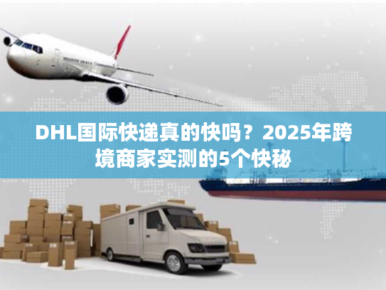 DHL国际快递真的快吗？2025年跨境商家实测的5个快秘