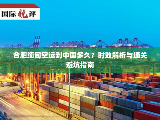 合肥缅甸空运到中国多久？时效解析与通关避坑指南