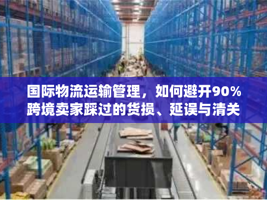 国际物流运输管理，如何避开90%跨境卖家踩过的货损、延误与清关坑？