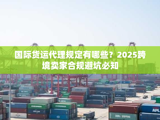 国际货运代理规定有哪些？2025跨境卖家合规避坑必知