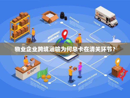 物业企业跨境运输为何总卡在清关环节？