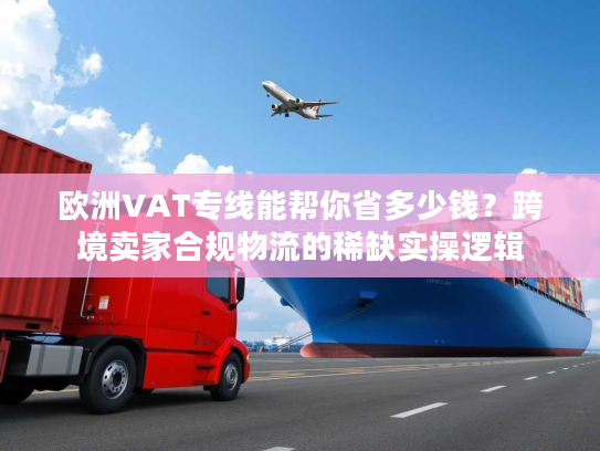 欧洲VAT专线能帮你省多少钱？跨境卖家合规物流的稀缺实操逻辑