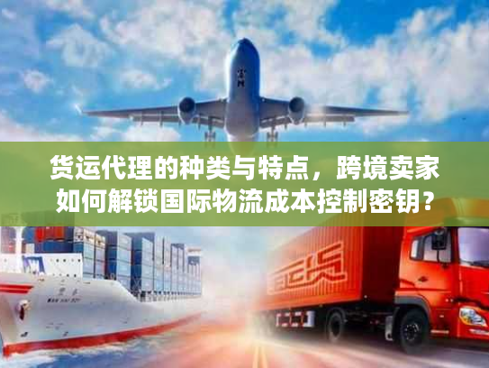 货运代理的种类与特点，跨境卖家如何解锁国际物流成本控制密钥？