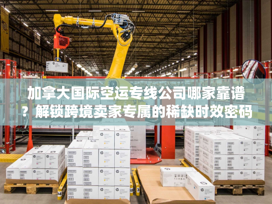 加拿大国际空运专线公司哪家靠谱？解锁跨境卖家专属的稀缺时效密码