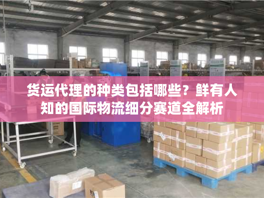 货运代理的种类包括哪些？鲜有人知的国际物流细分赛道全解析