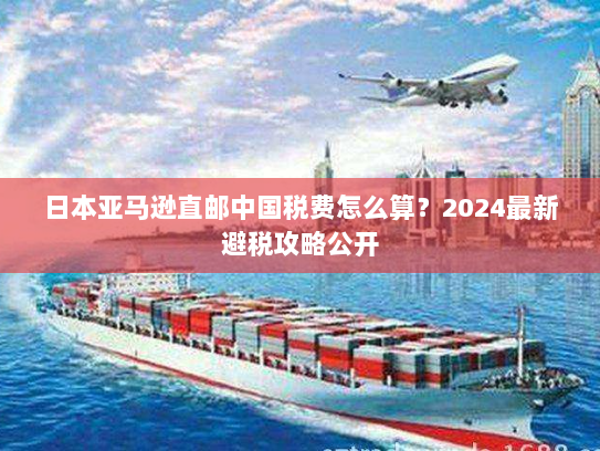 日本亚马逊直邮中国税费怎么算？2024最新避税攻略公开