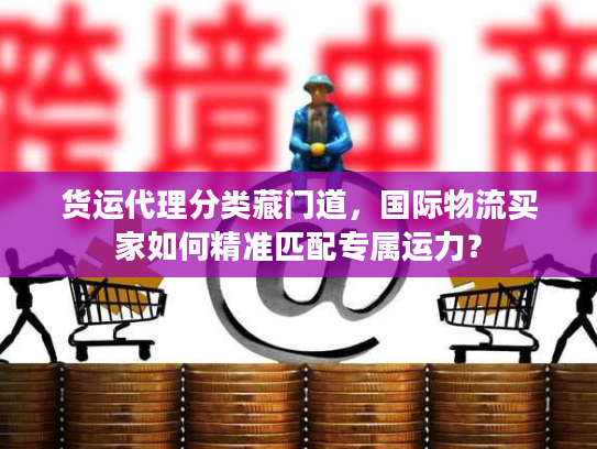 货运代理分类藏门道，国际物流买家如何精准匹配专属运力？