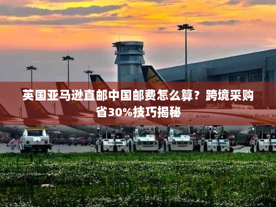 英国亚马逊直邮中国邮费怎么算?跨境采购省30%技巧揭秘 英国亚马逊直邮中国邮费怎么算?跨境采购省30%技巧揭秘