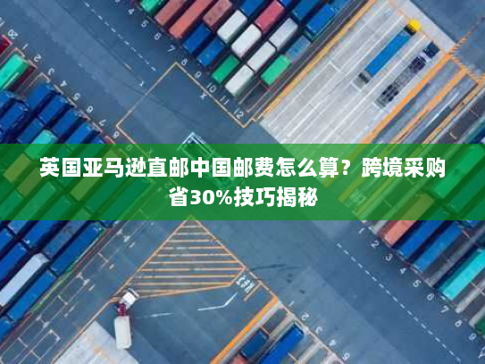 英国亚马逊直邮中国邮费怎么算?跨境采购省30%技巧揭秘 英国亚马逊直邮中国邮费怎么算?跨境采购省30%技巧揭秘