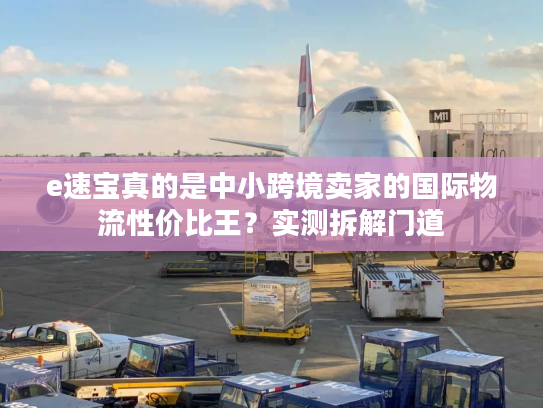 e速宝真的是中小跨境卖家的国际物流性价比王？实测拆解门道