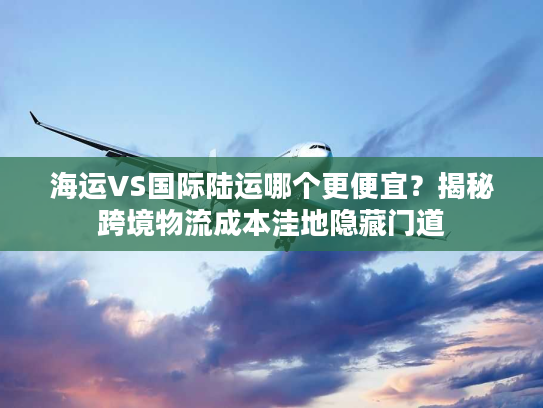 海运VS国际陆运哪个更便宜?揭秘跨境物流成本洼地隐藏门道 海运VS国际陆运哪个更便宜?揭秘跨境物流成本洼地隐藏门道