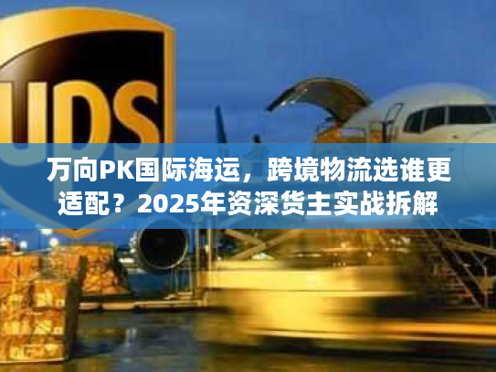 万向PK国际海运，跨境物流选谁更适配？2025年资深货主实战拆解