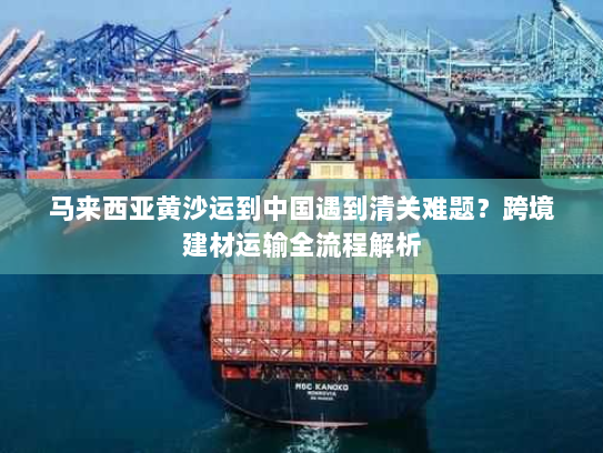 马来西亚黄沙运到中国遇到清关难题?跨境建材运输全流程解析 马来西亚黄沙运到中国遇到清关难题?跨境建材运输全流程解析