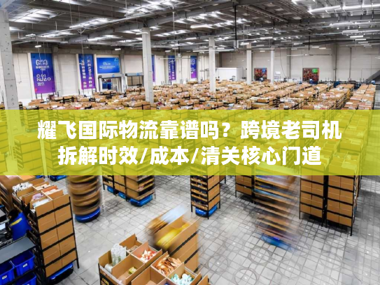 耀飞国际物流靠谱吗？跨境老司机拆解时效/成本/清关核心门道