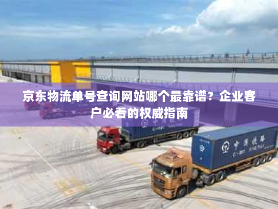 京东物流单号查询网站哪个最靠谱？企业客户必看的权威指南