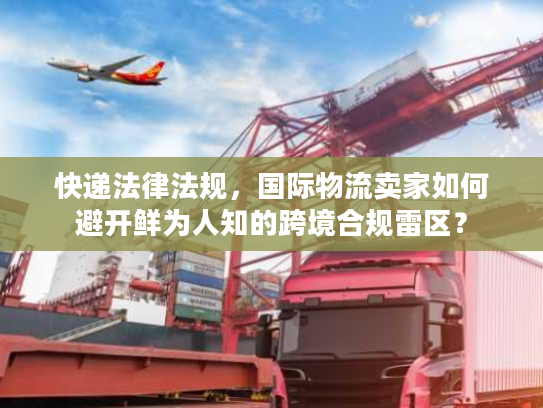 快递法律法规，国际物流卖家如何避开鲜为人知的跨境合规雷区？