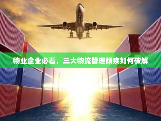 物业企业必看,三大物流管理顽疾如何破解 物业企业必看,三大物流管理顽疾如何破解