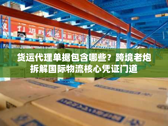 货运代理单据包含哪些？跨境老炮拆解国际物流核心凭证门道