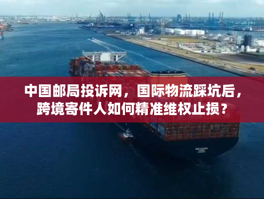 中国邮局投诉网，国际物流踩坑后，跨境寄件人如何精准维权止损？
