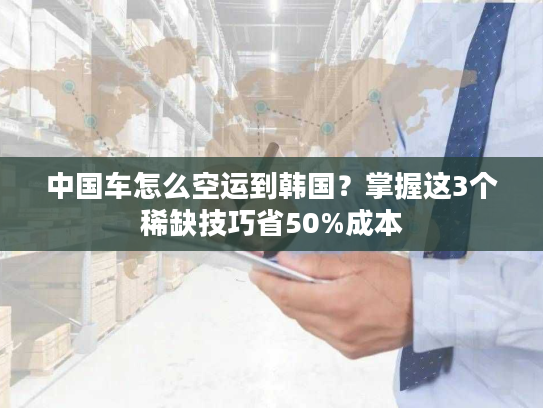 中国车怎么空运到韩国？掌握这3个稀缺技巧省50%成本