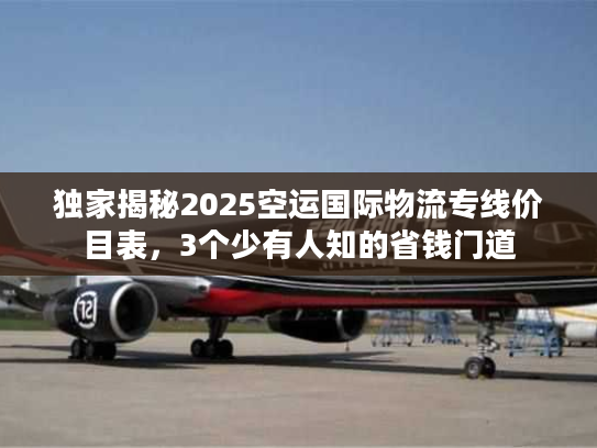 独家揭秘2025空运国际物流专线价目表，3个少有人知的省钱门道