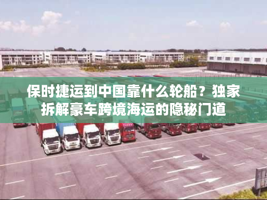 保时捷运到中国靠什么轮船？独家拆解豪车跨境海运的隐秘门道