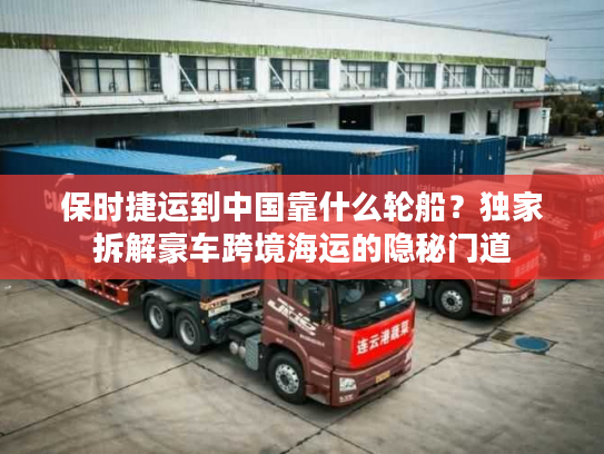 保时捷运到中国靠什么轮船？独家拆解豪车跨境海运的隐秘门道