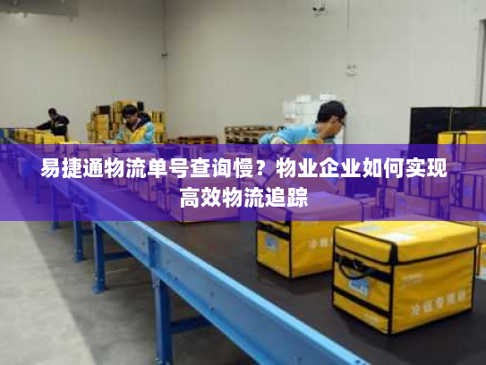 易捷通物流单号查询慢?物业企业如何实现高效物流追踪 易捷通物流单号查询慢?物业企业如何实现高效物流追踪