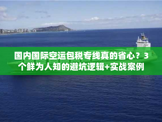 国内国际空运包税专线真的省心？3个鲜为人知的避坑逻辑+实战案例