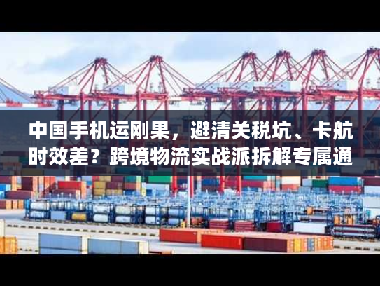 中国手机运刚果,避清关税坑、卡航时效差?跨境物流实战派拆解专属通关方案 中国手机运刚果,避清关税坑、卡航时效差?跨境物流实战派拆解专属通关方案