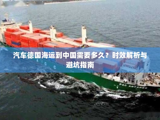 汽车德国海运到中国需要多久？时效解析与避坑指南