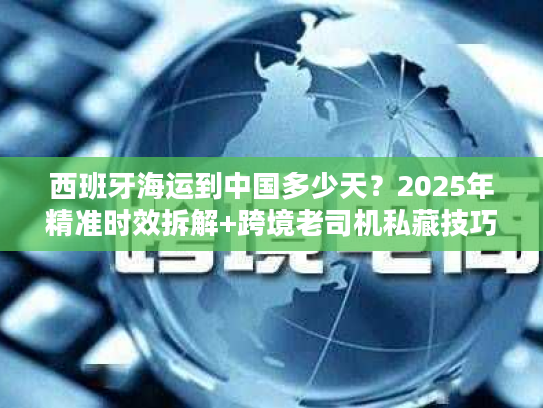 西班牙海运到中国多少天？2025年精准时效拆解+跨境老司机私藏技巧