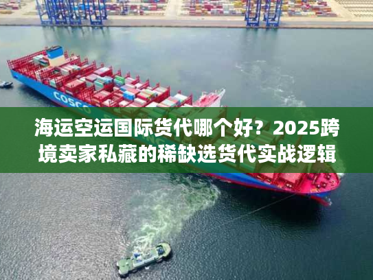 海运空运国际货代哪个好？2025跨境卖家私藏的稀缺选货代实战逻辑