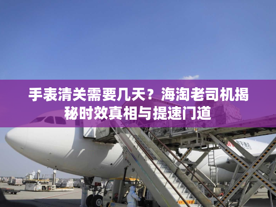 手表清关需要几天？海淘老司机揭秘时效真相与提速门道