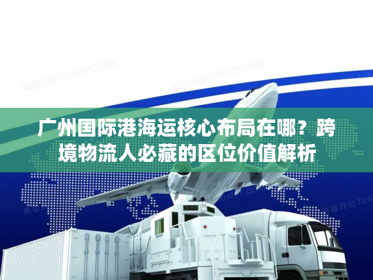 广州国际港海运核心布局在哪？跨境物流人必藏的区位价值解析