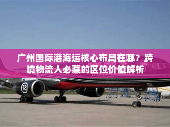 广州国际港海运核心布局在哪？跨境物流人必藏的区位价值解析