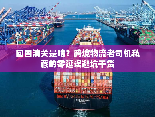 回国清关是啥?跨境物流老司机私藏的零延误避坑干货 回国清关是啥?跨境物流老司机私藏的零延误避坑干货